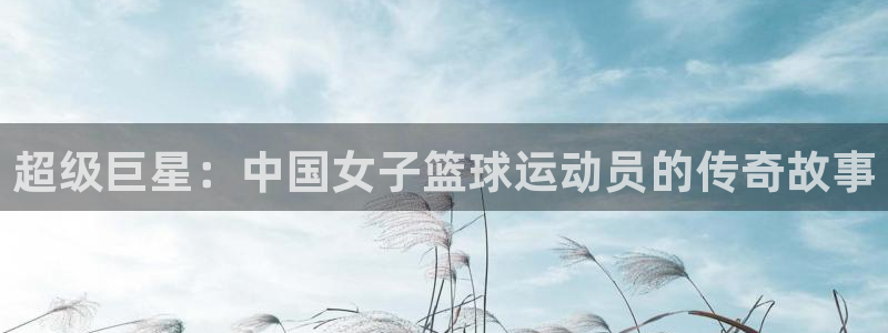 MK体育官网下载是干嘛的公司:超级巨星:中国女子篮球运动员的